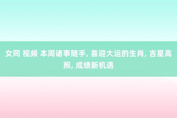 女同 视频 本周诸事随手， 喜迎大运的生肖， 吉星高照， 成绩新机遇