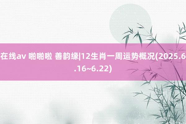 在线av 啪啪啦 善韵缘|12生肖一周运势概况(2025.6.16~6.22)