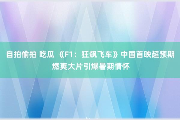 自拍偷拍 吃瓜 《F1：狂飙飞车》中国首映超预期 燃爽大片引爆暑期情怀