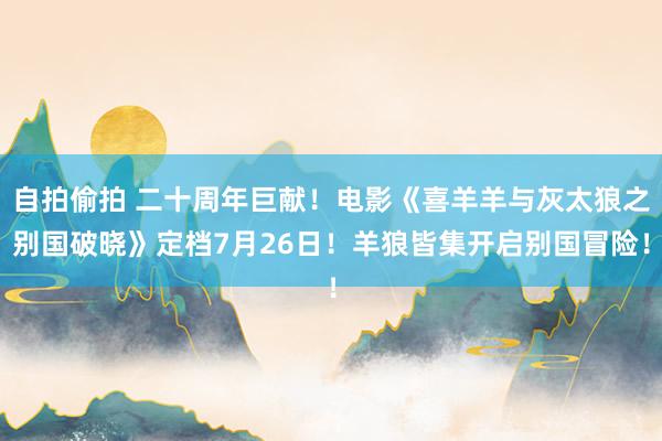自拍偷拍 二十周年巨献！电影《喜羊羊与灰太狼之别国破晓》定档7月26日！羊狼皆集开启别国冒险！