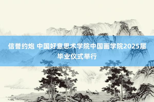 信誉约炮 中国好意思术学院中国画学院2025届毕业仪式举行