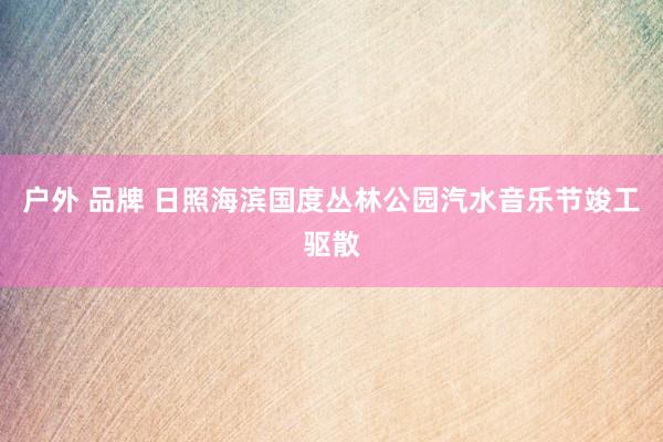 户外 品牌 日照海滨国度丛林公园汽水音乐节竣工驱散